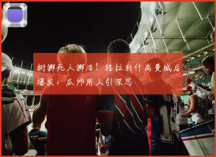 树挪死人挪活！格拉利什离曼城后爆发，瓜帅用人引深思